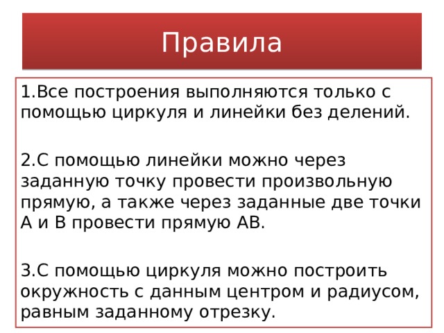 Правила 1.Все построения выполняются только с помощью циркуля и линейки без делений. 2.С помощью линейки можно через заданную точку провести произвольную прямую, а также через заданные две точки А и В провести прямую АВ. 3.С помощью циркуля можно построить окружность с данным центром и радиусом, равным заданному отрезку. 