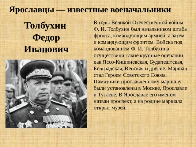 Ярославцы — известные военачальники В годы Великой Отечественной войны Ф. И. Толбухин был начальником штаба фронта, командующим армией, а затем и командующим фронтом. Войска под командо­ванием Ф. И. Толбухина осуществили такие крупные операции, как Яссо-Кишиневская, Будапештская, Белградская, Венская и другие. Маршал стал Героем Советского Союза. Памятники прославленному маршалу были установлены в Москве, Ярославле и Тутаеве. В Ярославле его именем назван проспект, а на родине маршала открыт музей. Толбухин Федор Иванович 