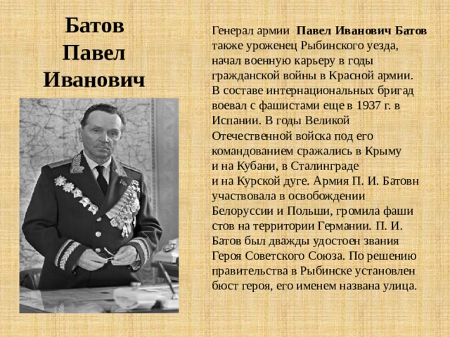 Батов Павел Иванович Генерал армии Павел Иванович Батов также уроженец Рыбинского уезда, начал военную карьеру в годы гражданской войны в Красной армии. В составе интернациональных бригад воевал с фашистами еще в 1937 г. в Испании. В годы Великой Отечественной войска под его командова­нием сражались в Крыму и на Кубани, в Сталинграде и на Курской дуге. Армия П. И. Батовн участвовала в освобождении Белоруссии и Польши, громила фаши­стов на территории Германии. П. И. Батов был дважды удостоен звания Героя Советского Союза. По решению правительства в Рыбинске установлен бюст героя, его именем названа улица. 