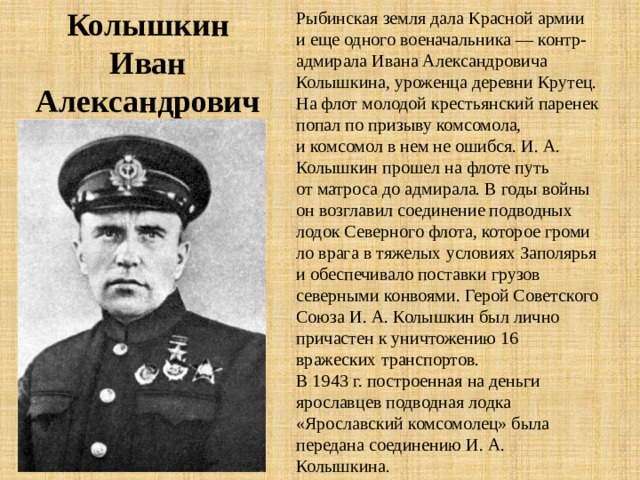 Колышкин Иван Александрович Рыбинская земля дала Красной армии и еще одного военачальника — контр-адмирала Ивана Александровича Колышкина, уроженца деревни Крутец. На флот молодой крестьянский паренек попал по призыву комсомола, и комсомол в нем не ошибся. И. А. Колышкин прошел на флоте путь от матроса до адмирала. В годы войны он возглавил соеди­нение подводных лодок Северного флота, которое громи­ло врага в тяжелых условиях Заполярья и обеспечивало поставки грузов северными конвоями. Герой Советского Союза И. А. Колышкин был лично причастен к уничто­жению 16 вражеских транспортов. В 1943 г. построенная на деньги ярославцев подводная лодка «Ярославский комсомолец» была передана со­единению И. А. Колышкина. 