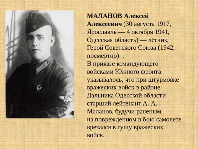 МАЛАНОВ  Алексей Алексеевич (30 августа 1917, Ярославль — 4 октября 1941, Одесская область) — лётчик, Герой Советского Союза (1942, посмертно). . В приказе командующего войсками Южного фронта указывалось, что при штурмовке вражеских войск в районе Дальника Одесской области старший лейтенант А. А. Маланов, будучи раненым, на поврежденном в бою самолете врезался в гущу вражеских войск. 