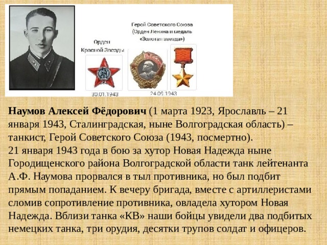 Наумов  Алексей Фёдорович (1 марта 1923, Ярославль – 21 января 1943, Сталинградская, ныне Волгоградская область) – танкист, Герой Советского Союза (1943, посмертно).  21 января 1943 года в бою за хутор Новая Надежда ныне Городищенского района Волгоградской области танк лейтенанта А.Ф. Наумова прорвался в тыл противника, но был подбит прямым попаданием. К вечеру бригада, вместе с артиллеристами сломив сопротивление противника, овладела хутором Новая Надежда. Вблизи танка «КВ» наши бойцы увидели два подбитых немецких танка, три орудия, десятки трупов солдат и офицеров. 
