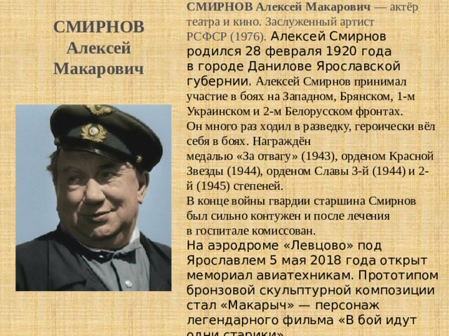 СМИРНОВ Алексей Макарович  — актёр театра и кино. Заслуженный артист РСФСР (1976). Алексей Смирнов родился 28 февраля 1920 года в городе Данилове Ярославской губернии. Алексей Смирнов принимал участие в боях на Западном, Брянском, 1-м Украинском и 2-м Белорусском фронтах. Он много раз ходил в разведку, героически вёл себя в боях. Награждён медалью «За отвагу» (1943), орденом Красной Звезды (1944), орденом Славы 3-й (1944) и 2-й (1945) степеней. В конце войны гвардии старшина Смирнов был сильно контужен и после лечения в госпитале комиссован. На аэродроме «Левцово» под Ярославлем 5 мая 2018 года открыт мемориал авиатехникам. Прототипом бронзовой скульптурной композиции стал «Макарыч» — персонаж легендарного фильма «В бой идут одни старики». СМИРНОВ Алексей Макарович 