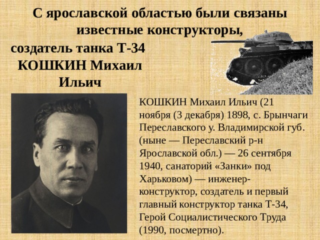 С ярославской областью были связаны известные конструкторы, создатель танка Т-34 КОШКИН Михаил Ильич КОШКИН Михаил Ильич (21 ноября (3 декабря) 1898, с. Брынчаги Переславского у. Владимирской губ. (ныне — Переславский р-н Ярославской обл.) — 26 сентября 1940, санаторий «Занки» под Харьковом) — инженер-конструктор, создатель и первый главный конструктор танка Т-34, Герой Социалистического Труда (1990, посмертно). 