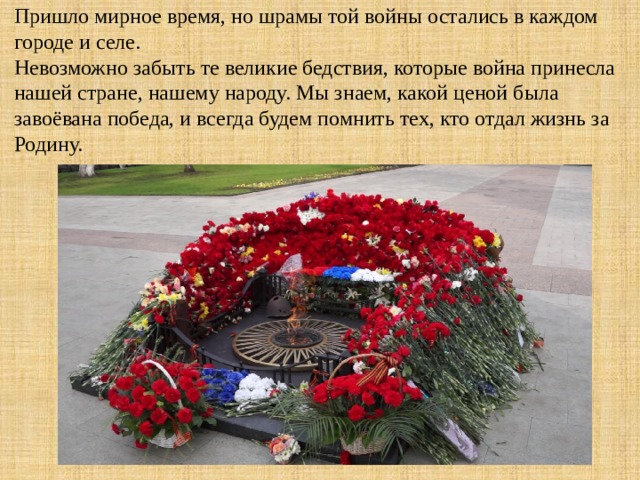 Пришло мирное время, но шрамы той войны остались в каждом городе и селе. Невозможно забыть те великие бедствия, которые война принесла нашей стране, нашему народу. Мы знаем, какой ценой была завоёвана победа, и всегда будем помнить тех, кто отдал жизнь за Родину. 