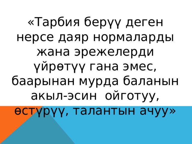 «Тарбия берүү деген нерсе даяр нормаларды жана эрежелерди үйрөтүү гана эмес, баарынан мурда баланын акыл-эсин ойготуу, өстүрүү, талантын ачуу» 