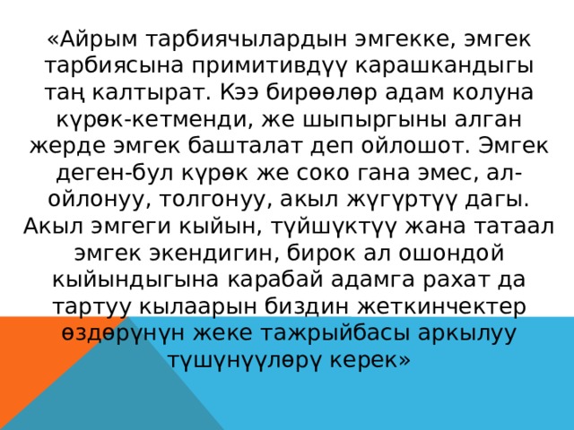 «Айрым тарбиячылардын эмгекке, эмгек тарбиясына примитивдүү карашкандыгы таң калтырат. Кээ бирөөлөр адам колуна күрөк-кетменди, же шыпыргыны алган жерде эмгек башталат деп ойлошот. Эмгек деген-бул күрөк же соко гана эмес, ал-ойлонуу, толгонуу, акыл жүгүртүү дагы. Акыл эмгеги кыйын, түйшүктүү жана татаал эмгек экендигин, бирок ал ошондой кыйындыгына карабай адамга рахат да тартуу кылаарын биздин жеткинчектер өздөрүнүн жеке тажрыйбасы аркылуу түшүнүүлөрү керек» В. А. Сухомлинский 