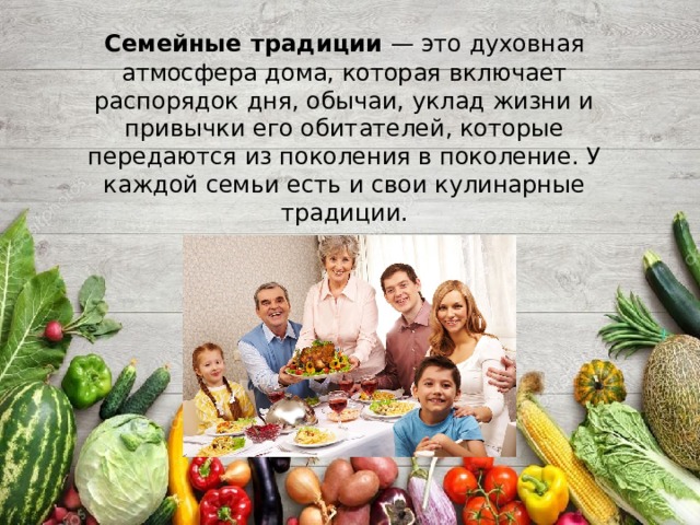 Семейные  традиции — это духовная атмосфера дома, которая включает распорядок дня, обычаи, уклад жизни и привычки его обитателей, которые передаются из поколения в поколение. У каждой семьи есть и свои кулинарные традиции.