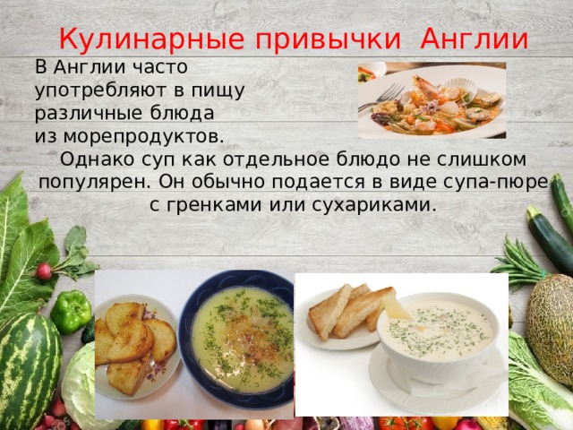 Кулинарные привычки Англии В Англии часто употребляют в пищу различные блюда из морепродуктов. Однако суп как отдельное блюдо не слишком популярен. Он обычно подается в виде супа-пюре с гренками или сухариками.