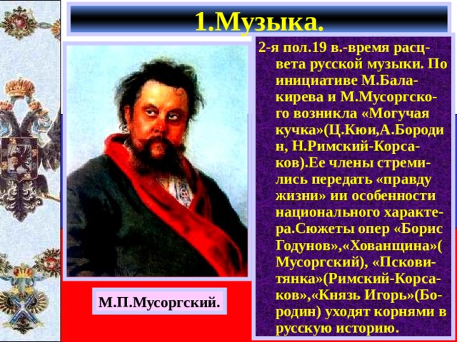 1.Музыка. 2-я пол.19 в.-время расц-вета русской музыки. По инициативе М.Бала-кирева и М.Мусоргско-го возникла «Могучая кучка»(Ц.Кюи,А.Бородин, Н.Римский-Корса-ков).Ее члены стреми-лись передать «правду жизни» ии особенности национального характе-ра.Сюжеты опер «Борис Годунов»,«Хованщина»(Мусоргский), «Пскови-тянка»(Римский-Корса-ков»,«Князь Игорь»(Бо-родин) уходят корнями в русскую историю. М.П.Мусоргский. 