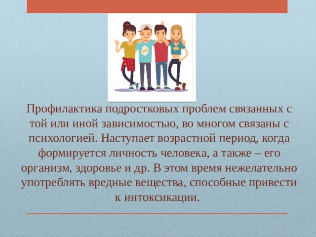 Профилактика подростковых проблем связанных с той или иной зависимостью, во многом связаны с психологией. Наступает возрастной период, когда формируется личность человека, а также – его организм, здоровье и др. В этом время нежелательно употреблять вредные вещества, способные привести к интоксикации. 