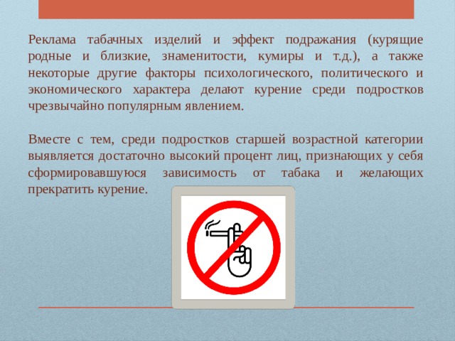 Реклама табачных изделий и эффект подражания (курящие родные и близкие, знаменитости, кумиры и т.д.), а также некоторые другие факторы психологического, политического и экономического характера делают курение среди подростков чрезвычайно популярным явлением. Вместе с тем, среди подростков старшей возрастной категории выявляется достаточно высокий процент лиц, признающих у себя сформировавшуюся зависимость от табака и желающих прекратить курение. 