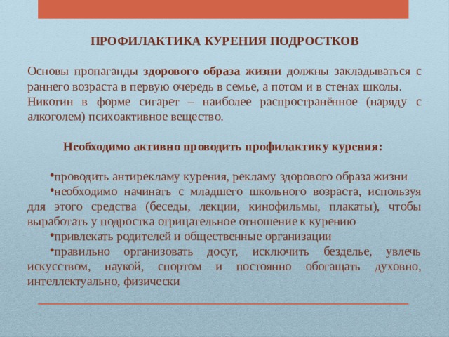 ПРОФИЛАКТИКА КУРЕНИЯ ПОДРОСТКОВ  Основы пропаганды здорового образа жизни должны закладываться с раннего возраста в первую очередь в семье, а потом и в стенах школы. Никотин в форме сигарет – наиболее распространённое (наряду с алкоголем) психоактивное вещество.  Необходимо активно проводить профилактику курения: проводить антирекламу курения, рекламу здорового образа жизни необходимо начинать с младшего школьного возраста, используя для этого средства (беседы, лекции, кинофильмы, плакаты), чтобы выработать у подростка отрицательное отношение к курению привлекать родителей и общественные организации правильно организовать досуг, исключить безделье, увлечь искусством, наукой, спортом и постоянно обогащать духовно, интеллектуально, физически 