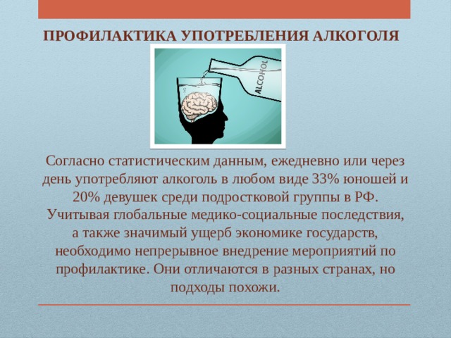 ПРОФИЛАКТИКА УПОТРЕБЛЕНИЯ АЛКОГОЛЯ  Согласно статистическим данным, ежедневно или через день употребляют алкоголь в любом виде 33% юношей и 20% девушек среди подростковой группы в РФ. Учитывая глобальные медико-социальные последствия, а также значимый ущерб экономике государств, необходимо непрерывное внедрение мероприятий по профилактике. Они отличаются в разных странах, но подходы похожи. 