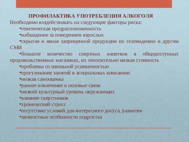 ПРОФИЛАКТИКА УПОТРЕБЛЕНИЯ АЛКОГОЛЯ  Необходимо воздействовать на следующие факторы риска: генетическая предрасположенность наблюдение за поведением взрослых скрытая и явная запрещенной продукции по телевидению и другим СМИ большое количество спиртных напитков в общедоступных продовольственных магазинах, их относительно низкая стоимость проблемы со школьной успеваемостью прогуливание занятий в асоциальных компаниях низкая самооценка раннее вовлечение в половые связи низкий культурный уровень окружающих влияние сверстников хронический стресс отсутствие условий для интересного досуга, развития личностные особенности подростка 