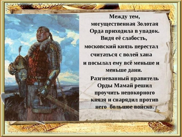   Между тем, могущественная Золотая Орда приходила в упадок. Видя её слабость, московский князь перестал  считаться с волей хана и посылал ему всё меньше и меньше дани.  Разгневанный правитель Орды Мамай решил проучить непокорного князя и снарядил против него большое войско. 