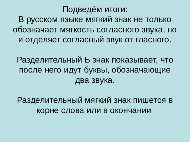 Подведём итоги:  В русском языке мягкий знак не только обозначает мягкость согласного звука, но и отделяет согласный звук от гласного.   Разделительный Ь знак показывает, что после него идут буквы, обозначающие два звука.   Разделительный мягкий знак пишется в корне слова или в окончании 