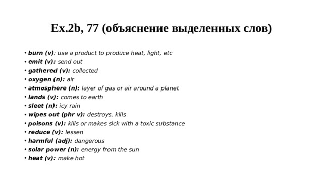 Ex.2b, 77 (объяснение выделенных слов) burn (v) : use a product to produce heat, light, etc emit (v): send out gathered (v): collected oxygen (n): air atmosphere (n): layer of gas or air around a planet lands (v): comes to earth sleet (n): icy rain wipes out (phr v): destroys, kills poisons (v): kills or makes sick with a toxic substance reduce (v): lessen harmful (adj): dangerous solar power (n): energy from the sun heat (v): make hot 