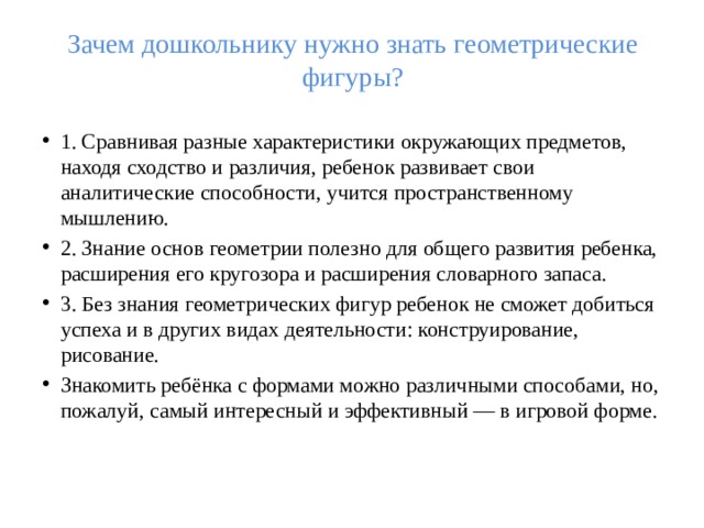 Зачем дошкольнику нужно знать геометрические фигуры?   1. Сравнивая разные характеристики окружающих предметов, находя сходство и различия, ребенок развивает свои аналитические способности, учится пространственному мышлению. 2. Знание основ геометрии полезно для общего развития ребенка, расширения его кругозора и расширения словарного запаса. 3. Без знания геометрических фигур ребенок не сможет добиться успеха и в других видах деятельности: конструирование, рисование. Знакомить ребёнка с формами можно различными способами, но, пожалуй, самый интересный и эффективный — в игровой форме. 