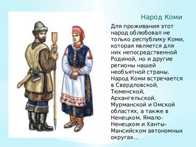Народ Коми Для проживания этот народ облюбовал не только республику Коми, которая является для них непосредственной Родиной, но и другие регионы нашей необъятной страны. Народ Коми встречается в Свердловской, Тюменской, Архангельской, Мурманской и Омской областях, а также в Ненецком, Ямало-Ненецком и Ханты-Мансийском автономных округах... 
