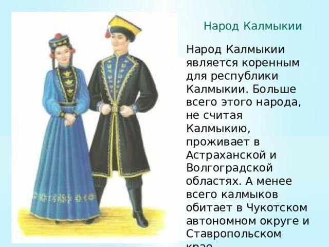 Народ Калмыкии Народ Калмыкии является коренным для республики Калмыкии. Больше всего этого народа, не считая Калмыкию, проживает в Астраханской и Волгоградской областях. А менее всего калмыков обитает в Чукотском автономном округе и Ставропольском крае 
