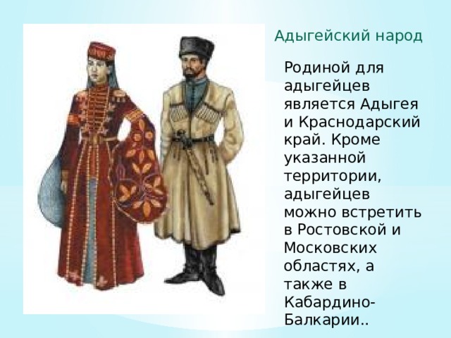 Адыгейский народ Родиной для адыгейцев является Адыгея и Краснодарский край. Кроме указанной территории, адыгейцев можно встретить в Ростовской и Московских областях, а также в Кабардино-Балкарии.. 