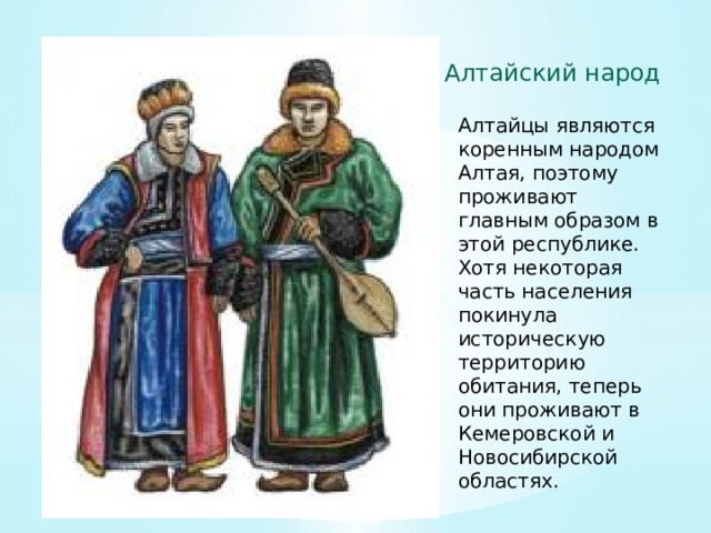 Алтайский народ Алтайцы являются коренным народом Алтая, поэтому проживают главным образом в этой республике. Хотя некоторая часть населения покинула историческую территорию обитания, теперь они проживают в Кемеровской и Новосибирской областях. 