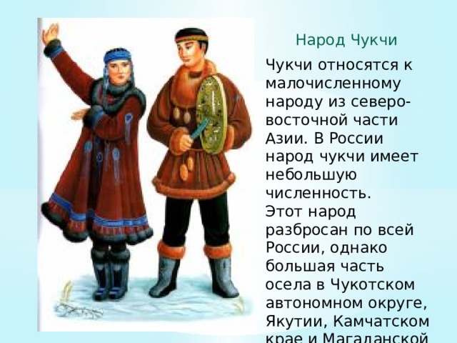 Народ Чукчи Чукчи относятся к малочисленному народу из северо-восточной части Азии. В России народ чукчи имеет небольшую численность. Этот народ разбросан по всей России, однако большая часть осела в Чукотском автономном округе, Якутии, Камчатском крае и Магаданской области... 