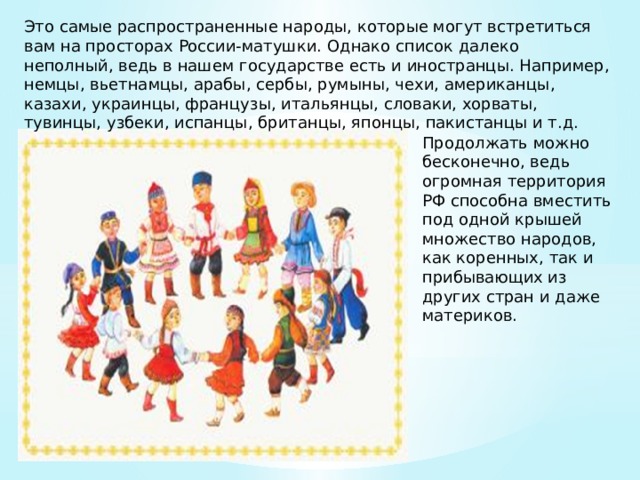 Это самые распространенные народы, которые могут встретиться вам на просторах России-матушки. Однако список далеко неполный, ведь в нашем государстве есть и иностранцы. Например, немцы, вьетнамцы, арабы, сербы, румыны, чехи, американцы, казахи, украинцы, французы, итальянцы, словаки, хорваты, тувинцы, узбеки, испанцы, британцы, японцы, пакистанцы и т.д. Продолжать можно бесконечно, ведь огромная территория РФ способна вместить под одной крышей множество народов, как коренных, так и прибывающих из других стран и даже материков. 