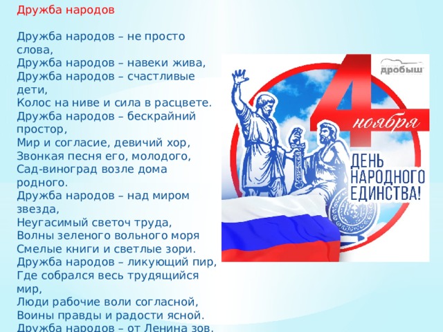 Дружба народов Дружба народов – не просто слова, Дружба народов – навеки жива, Дружба народов – счастливые дети, Колос на ниве и сила в расцвете. Дружба народов – бескрайний простор, Мир и согласие, девичий хор, Звонкая песня его, молодого, Сад-виноград возле дома родного. Дружба народов – над миром звезда, Неугасимый светоч труда, Волны зеленого вольного моря Смелые книги и светлые зори. Дружба народов – ликующий пир, Где собрался весь трудящийся мир, Люди рабочие воли согласной, Воины правды и радости ясной. Дружба народов – от Ленина зов, Солнца сиянье над далью веков, Капли живительные дождевые, Башни Кремля, перезвоны ночные. М. Ральский 