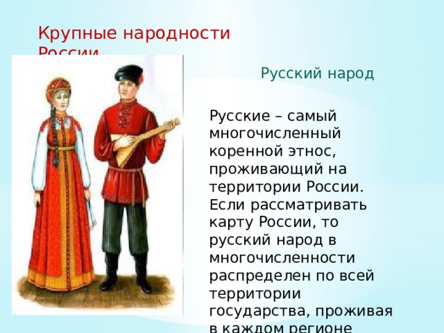 Крупные народности России Русский народ Русские – самый многочисленный коренной этнос, проживающий на территории России. Если рассматривать карту России, то русский народ в многочисленности распределен по всей территории государства, проживая в каждом регионе страны... 