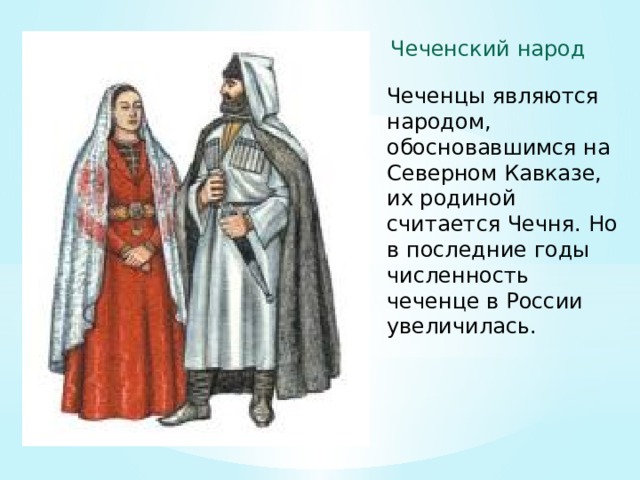 Чеченский народ Чеченцы являются народом, обосновавшимся на Северном Кавказе, их родиной считается Чечня. Но в последние годы численность чеченце в России увеличилась. 