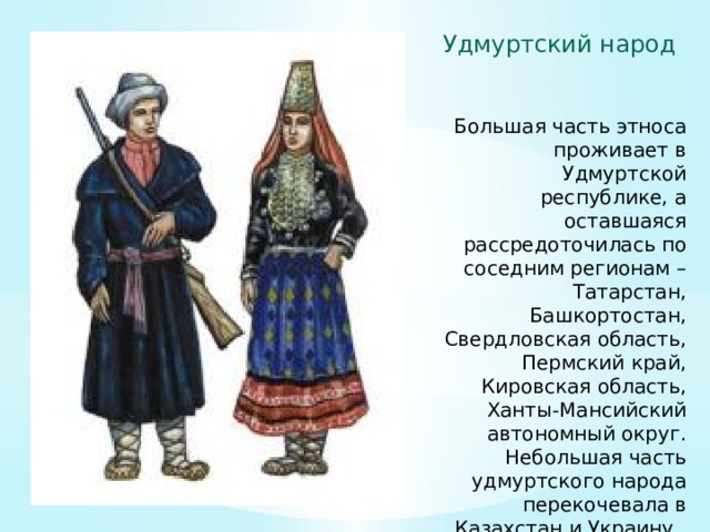 Удмуртский народ Большая часть этноса проживает в Удмуртской республике, а оставшаяся рассредоточилась по соседним регионам – Татарстан, Башкортостан, Свердловская область, Пермский край, Кировская область, Ханты-Мансийский автономный округ. Небольшая часть удмуртского народа перекочевала в Казахстан и Украину.. 