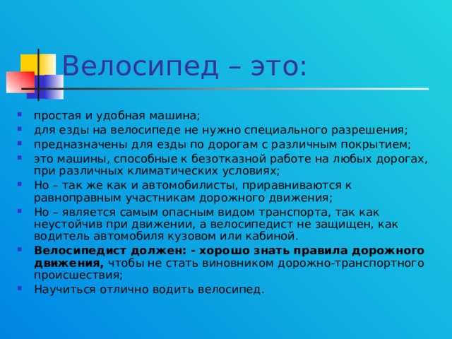 Велосипед – это: простая и удобная машина; для езды на велосипеде не нужно специального разрешения; предназначены для езды по дорогам с различным покрытием; это машины, способные к безотказной работе на любых дорогах, при различных климатических условиях; Но – так же как и автомобилисты, приравниваются к равноправным участникам дорожного движения; Но – является самым опасным видом транспорта, так как неустойчив при движении, а велосипедист не защищен, как водитель автомобиля кузовом или кабиной. Велосипедист должен: - хорошо знать правила дорожного движения, чтобы не стать виновником дорожно-транспортного происшествия; Научиться отлично водить велосипед. 
