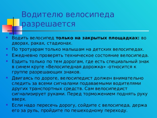 Водителю велосипеда разрешается Водить велосипед только на закрытых площадках: во дворах, раках, стадионах. По тротуарам только малышам на детских велосипедах. Ежедневно проверять техническое состояние велосипеда. Ездить только по тем дорогам, где есть специальный знак в синем круге «Велосипедная дорожка» -относится к группе разрешающих знаков. Двигаясь по дороге, велосипедист должен внимательно следить за всеми сигналами подаваемыми водителями других транспортных средств. Сам велосипедист сигнализирует руками. Перед торможением поднять руку вверх. Если надо пересечь дорогу, сойдите с велосипеда, держа его за руль, пройдите по пешеходному переходу. 