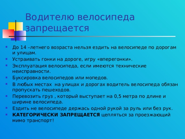 Водителю велосипеда запрещается До 14 –летнего возраста нельзя ездить на велосипеде по дорогам и улицам. Устраивать гонки на дороге, игру «вперегонки». Эксплуатация велосипеда, если имеются технические неисправности. Буксировка велосипедов или мопедов. В любых местах на улицах и дорогах водитель велосипеда обязан пропускать пешеходов. Перевозить груз , который выступает на 0,5 метра по длине и ширине велосипеда. Ездить не велосипеде держась одной рукой за руль или без рук. КАТЕГОРИЧЕСКИ ЗАПРЕЩАЕТСЯ цепляться за проезжающий мимо транспорт! 