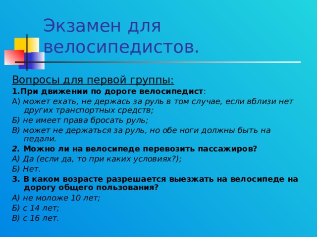 Экзамен для велосипедистов. Вопросы для первой группы: 1.При движении по дороге велосипедист : А) может ехать, не держась за руль в том случае, если вблизи нет других транспортных средств; Б) не имеет права бросать руль; В) может не держаться за руль, но обе ноги должны быть на педали. 2. Можно ли на велосипеде перевозить пассажиров? А) Да (если да, то при каких условиях?); Б) Нет. 3. В каком возрасте разрешается выезжать на велосипеде на дорогу общего пользования? А) не моложе 10 лет; Б) с 14 лет; В) с 16 лет.  