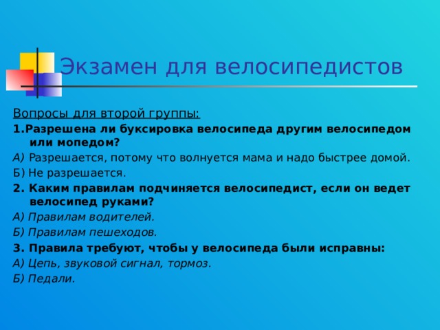 Экзамен для велосипедистов Вопросы для второй группы: 1.Разрешена ли буксировка велосипеда другим велосипедом или мопедом? А) Разрешается, потому что волнуется мама и надо быстрее домой. Б) Не разрешается. 2. Каким правилам подчиняется велосипедист, если он ведет велосипед руками? А) Правилам водителей. Б) Правилам пешеходов. 3. Правила требуют, чтобы у велосипеда были исправны: А) Цепь, звуковой сигнал, тормоз. Б) Педали.  
