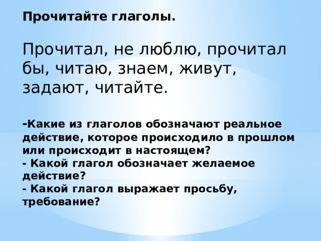 Прочитайте глаголы.  Прочитал, не люблю, прочитал бы, читаю, знаем, живут, задают, читайте. - Какие из глаголов обозначают реальное действие, которое происходило в прошлом или происходит в настоящем? - Какой глагол обозначает желаемое действие? - Какой глагол выражает просьбу, требование? 