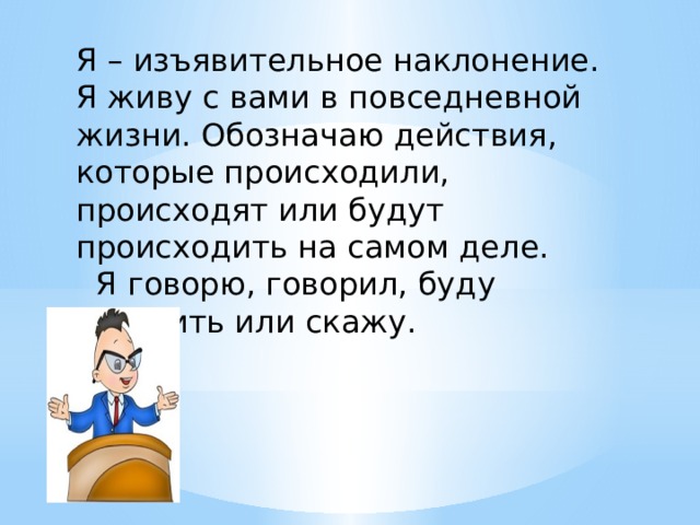 Я – изъявительное наклонение. Я живу с вами в повседневной жизни. Обозначаю действия, которые происходили, происходят или будут происходить на самом деле.  Я говорю, говорил, буду говорить или скажу. 