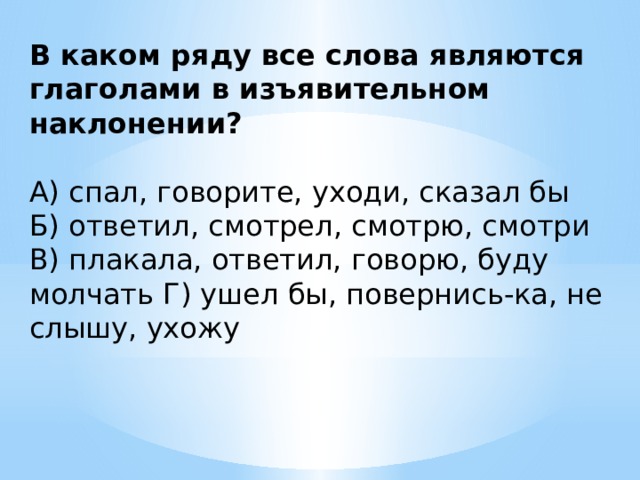 В каком ряду все слова являются глаголами в изъявительном наклонении? А) спал, говорите, уходи, сказал бы Б) ответил, смотрел, смотрю, смотри В) плакала, ответил, говорю, буду молчать Г) ушел бы, повернись-ка, не слышу, ухожу 