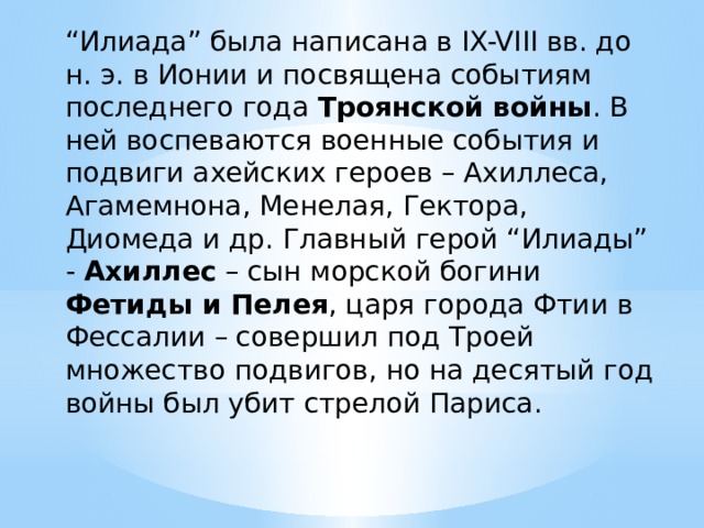 “ Илиада” была написана в IX-VIII вв. до н. э. в Ионии и посвящена событиям последнего года Троянской войны . В ней воспеваются военные события и подвиги ахейских героев – Ахиллеса, Агамемнона, Менелая, Гектора, Диомеда и др. Главный герой “Илиады” - Ахиллес – сын морской богини Фетиды и Пелея , царя города Фтии в Фессалии – совершил под Троей множество подвигов, но на десятый год войны был убит стрелой Париса. 
