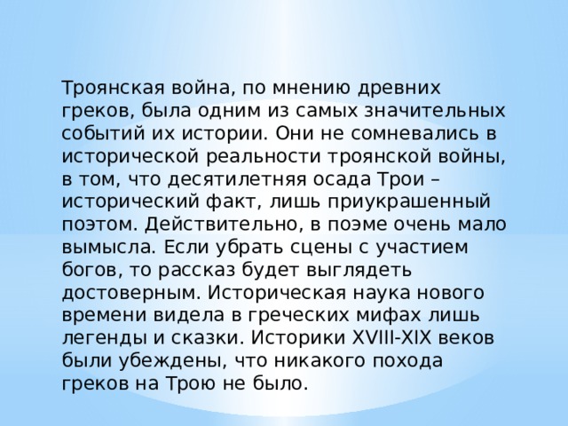 Троянская война, по мнению древних греков, была одним из самых значительных событий их истории. Они не сомневались в исторической реальности троянской войны, в том, что десятилетняя осада Трои – исторический факт, лишь приукрашенный поэтом. Действительно, в поэме очень мало вымысла. Если убрать сцены с участием богов, то рассказ будет выглядеть достоверным. Историческая наука нового времени видела в греческих мифах лишь легенды и сказки. Историки XVIII-XIX веков были убеждены, что никакого похода греков на Трою не было. 