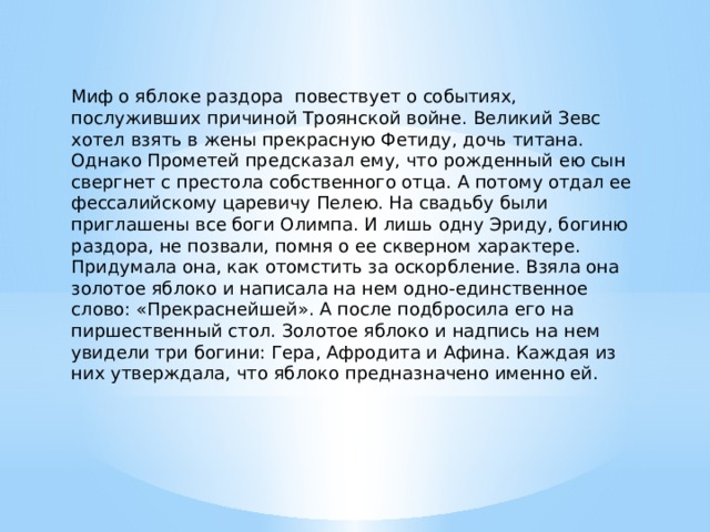 Миф о яблоке раздора повествует о событиях, послуживших причиной Троянской войне. Великий Зевс хотел взять в жены прекрасную Фетиду, дочь титана. Однако Прометей предсказал ему, что рожденный ею сын свергнет с престола собственного отца. А потому отдал ее фессалийскому царевичу Пелею. На свадьбу были приглашены все боги Олимпа. И лишь одну Эриду, богиню раздора, не позвали, помня о ее скверном характере. Придумала она, как отомстить за оскорбление. Взяла она золотое яблоко и написала на нем одно-единственное слово: «Прекраснейшей». А после подбросила его на пиршественный стол. Золотое яблоко и надпись на нем увидели три богини: Гера, Афродита и Афина. Каждая из них утверждала, что яблоко предназначено именно ей. 