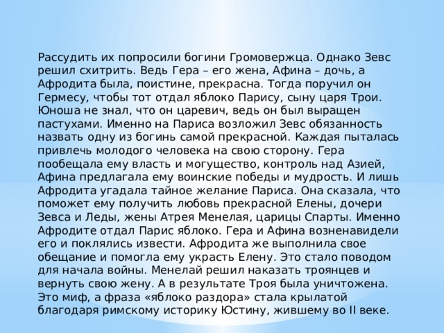 Рассудить их попросили богини Громовержца. Однако Зевс решил схитрить. Ведь Гера – его жена, Афина – дочь, а Афродита была, поистине, прекрасна. Тогда поручил он Гермесу, чтобы тот отдал яблоко Парису, сыну царя Трои. Юноша не знал, что он царевич, ведь он был выращен пастухами. Именно на Париса возложил Зевс обязанность назвать одну из богинь самой прекрасной. Каждая пыталась привлечь молодого человека на свою сторону. Гера пообещала ему власть и могущество, контроль над Азией, Афина предлагала ему воинские победы и мудрость. И лишь Афродита угадала тайное желание Париса. Она сказала, что поможет ему получить любовь прекрасной Елены, дочери Зевса и Леды, жены Атрея Менелая, царицы Спарты. Именно Афродите отдал Парис яблоко. Гера и Афина возненавидели его и поклялись извести. Афродита же выполнила свое обещание и помогла ему украсть Елену. Это стало поводом для начала войны. Менелай решил наказать троянцев и вернуть свою жену. А в результате Троя была уничтожена. Это миф, а фраза «яблоко раздора» стала крылатой благодаря римскому историку Юстину, жившему во II веке. 