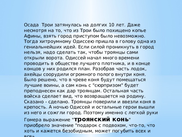 Осада Трои затянулась на долгих 10 лет. Даже несмотря на то, что из Трои было похищено копье Афины, взять город приступом было невозможно. Тогда хитроумному Одиссею пришла в голову одна из гениальнейших идей. Если силой проникнуть в город нельзя, надо сделать так, чтобы троянцы сами открыли ворота. Одиссей начал много времени проводить в обществе лучшего плотника, и в конце концов у них родился план. Разобрав часть лодок, ахейцы соорудили огромного полого внутри коня. Было решено, что в чреве коня будут помещаться лучшие воины, а сам конь с 