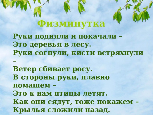 Физминутка Руки подняли и покачали – Это деревья в лесу. Руки согнули, кисти встряхнули – Ветер сбивает росу. В стороны руки, плавно помашем – Это к нам птицы летят. Как они сядут, тоже покажем – Крылья сложили назад. 