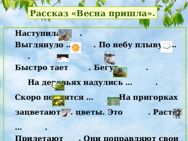 Рассказ «Весна пришла». Наступила  . Выглянуло … . По небу плывут … . Быстро тает . Бегут … .  На деревьях надулись … . Скоро появятся … . На пригорках зацветают … цветы. Это . Растёт … . Прилетают . Они поправляют свои … и выводят птенцов.   