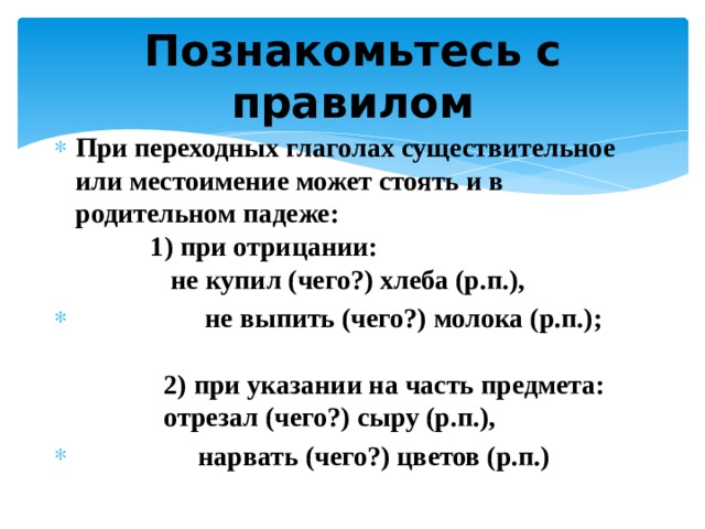 Познакомьтесь  с правилом При переходных глаголах существительное или местоимение может стоять и в родительном падеже:     1) при отрицании:   не купил (чего?) хлеба (р.п.),    не выпить (чего?) молока (р.п.);      2) при указании на часть предмета:   отрезал (чего?) сыру (р.п.),              нарвать (чего?) цветов (р.п.) 