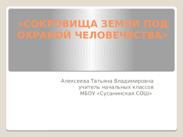 «СОКРОВИЩА ЗЕМЛИ ПОД ОХРАНОЙ ЧЕЛОВЕЧЕСТВА» Алексеева Татьяна Владимировна учитель начальных классов МБОУ «Сусанинская СОШ» 